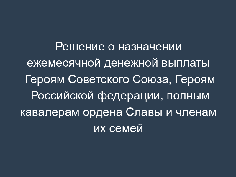 Решение о назначении ежемесячной денежной выплаты Героям Советского Союза, Героям Российской федерации, полным кавалерам ордена Славы и членам их семей