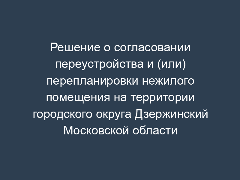 Решение о согласовании переустройства и (или) перепланировки нежилого помещения на территории городского округа Дзержинский Московской области