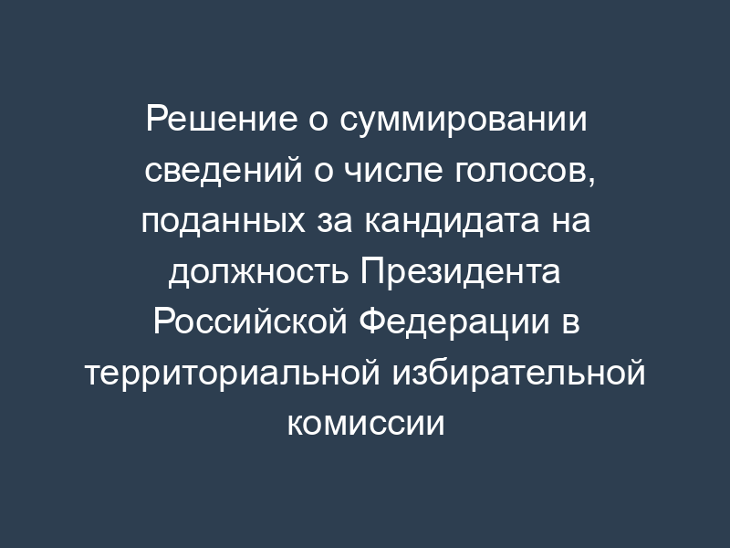 Решение о суммировании сведений о числе голосов, поданных за кандидата на должность Президента Российской Федерации в территориальной избирательной комиссии