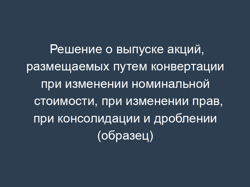 Решение о выпуске акций, размещаемых путем конвертации при изменении номинальной стоимости, при изменении прав, при консолидации и дроблении (образец)