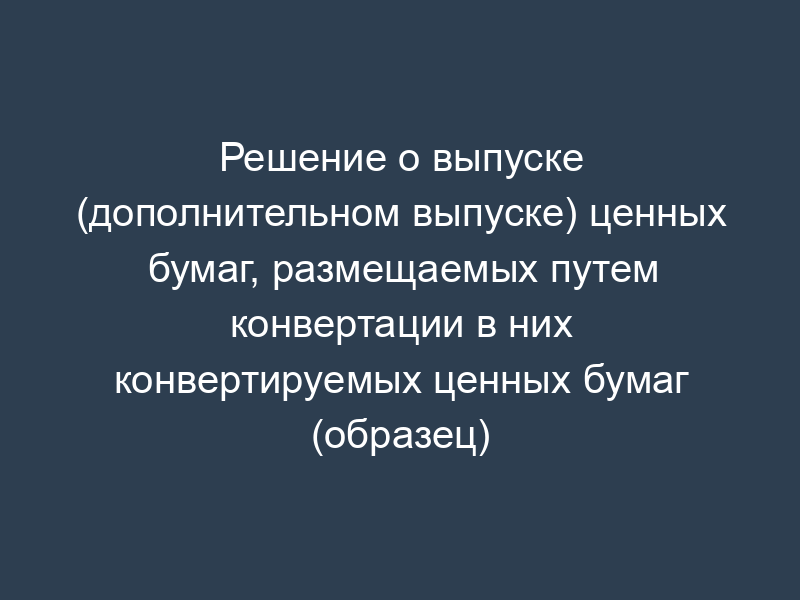 Решение о выпуске (дополнительном выпуске) ценных бумаг, размещаемых путем конвертации в них конвертируемых ценных бумаг (образец)