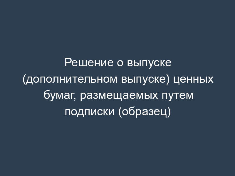 Решение о выпуске (дополнительном выпуске) ценных бумаг, размещаемых путем подписки (образец)