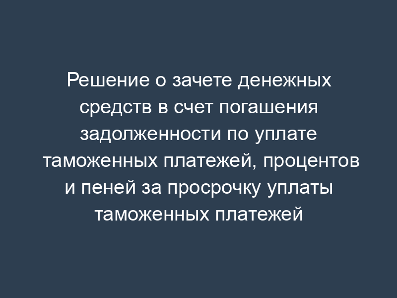 Решение о зачете денежных средств в счет погашения задолженности по уплате таможенных платежей, процентов и пеней за просрочку уплаты таможенных платежей