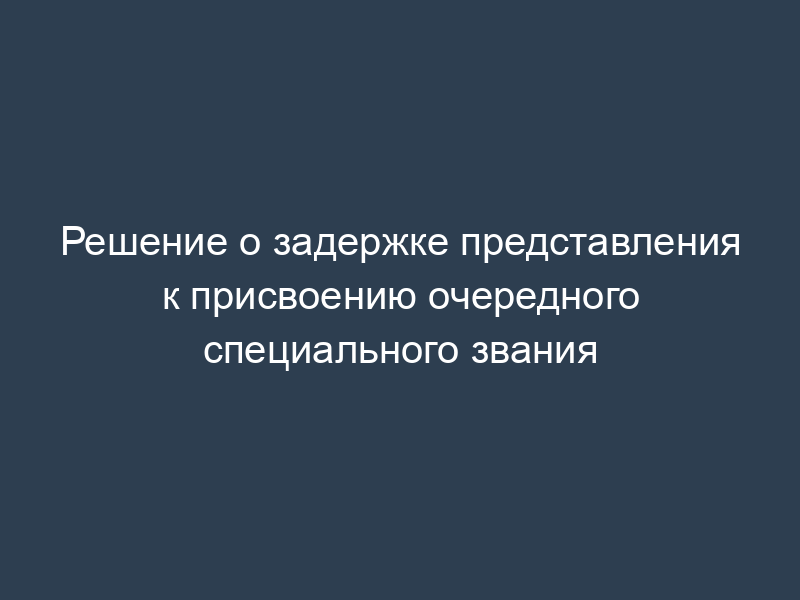 Решение о задержке представления к присвоению очередного специального звания