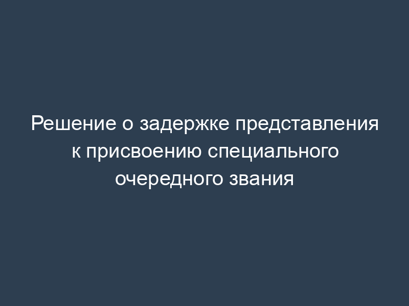 Решение о задержке представления к присвоению специального очередного звания