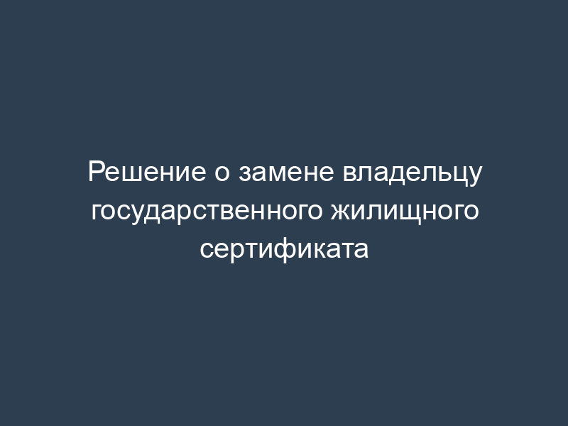 Решение о замене владельцу государственного жилищного сертификата