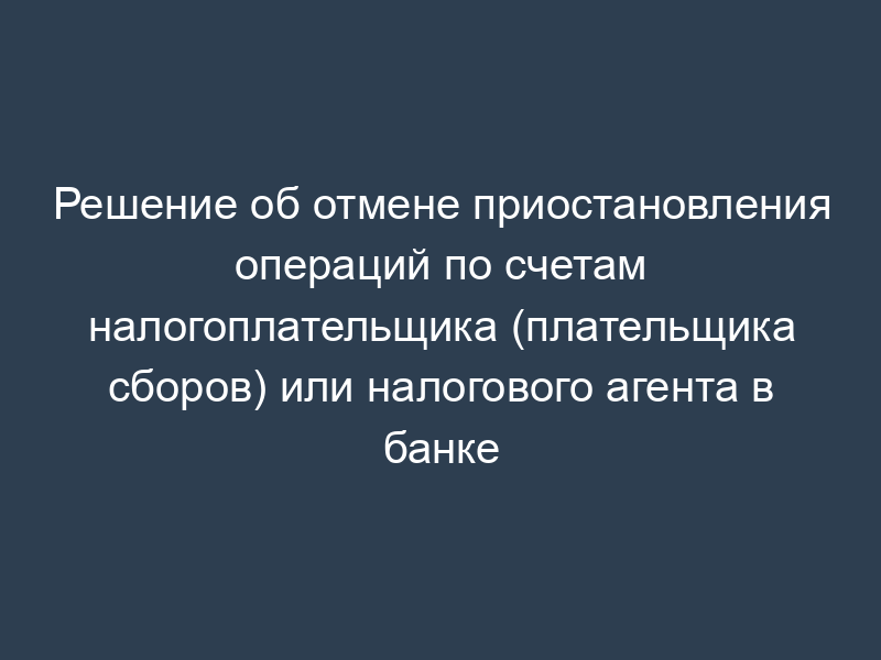 Решение об отмене приостановления операций по счетам налогоплательщика (плательщика сборов) или налогового агента в банке