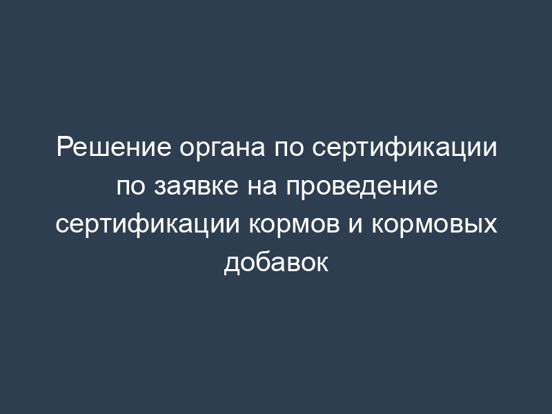 Решение органа по сертификации по заявке на проведение сертификации кормов и кормовых добавок