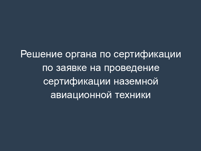 Решение органа по сертификации по заявке на проведение сертификации наземной авиационной техники