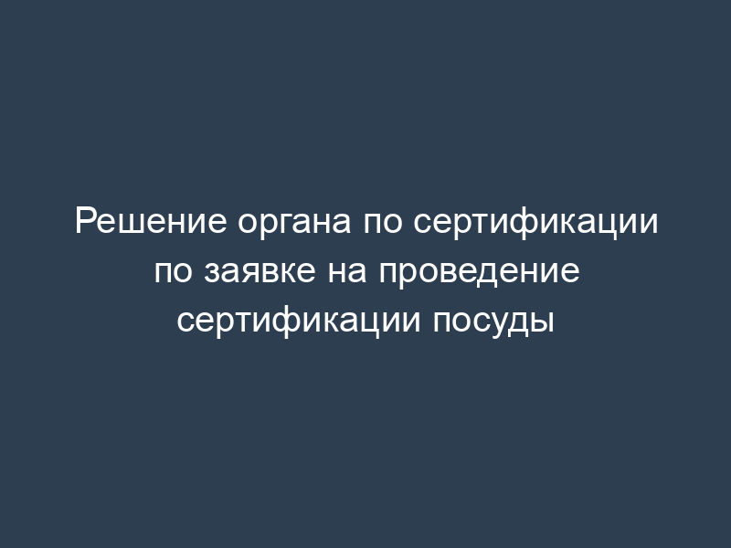 Решение органа по сертификации по заявке на проведение сертификации посуды