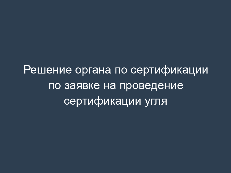 Решение органа по сертификации по заявке на проведение сертификации угля