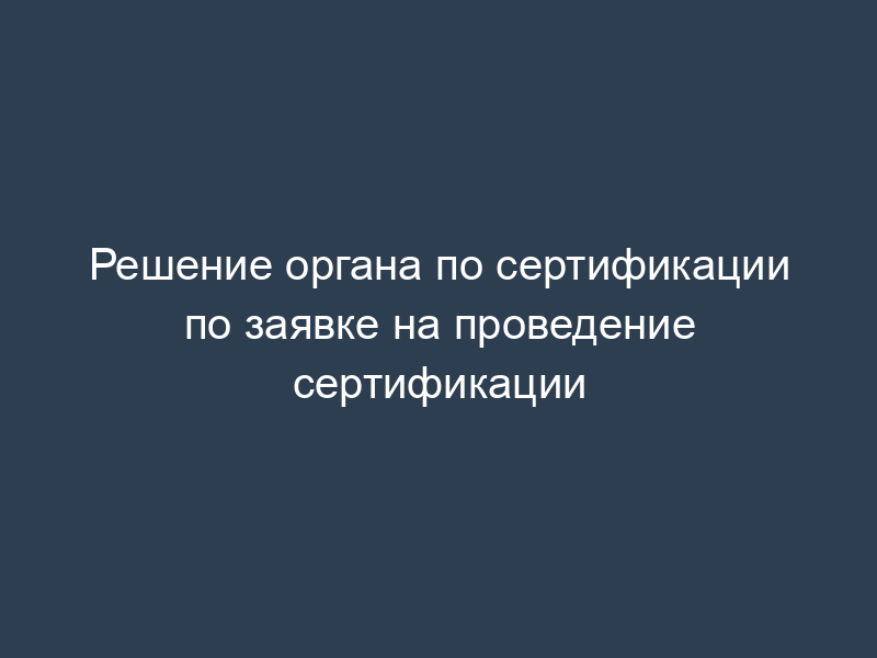 Решение органа по сертификации по заявке на проведение сертификации