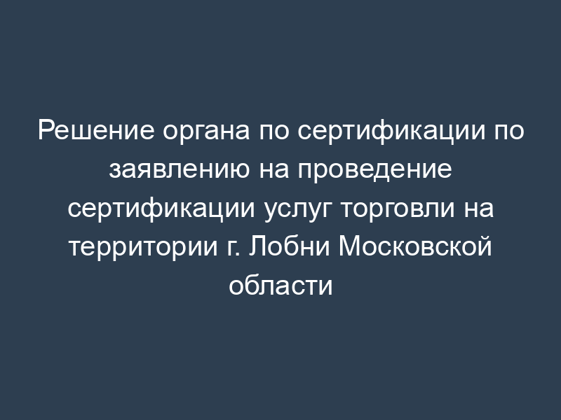 Решение органа по сертификации по заявлению на проведение сертификации услуг торговли на территории г. Лобни Московской области