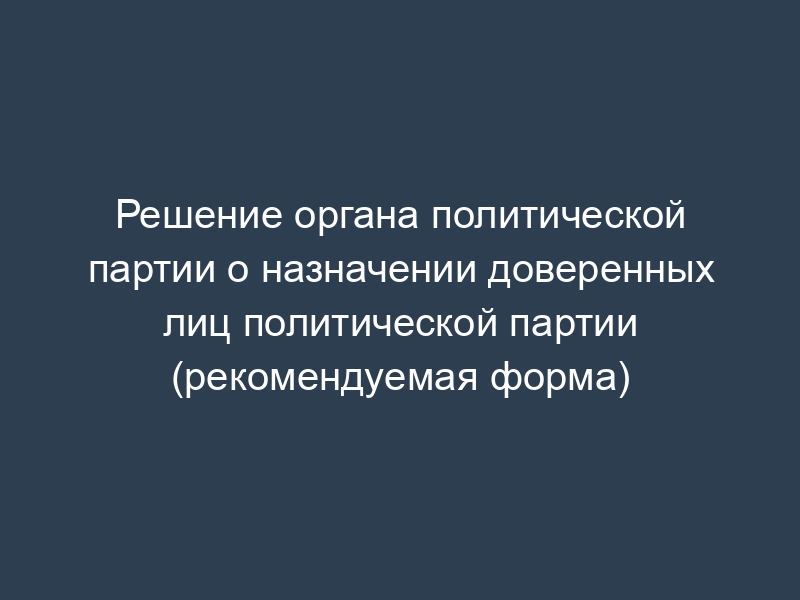 Решение органа политической партии о назначении доверенных лиц политической партии (рекомендуемая форма)