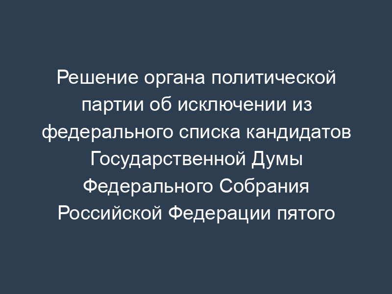 Решение органа политической партии об исключении из федерального списка кандидатов Государственной Думы Федерального Собрания Российской Федерации пятого созыва (рекомендуемая форма)