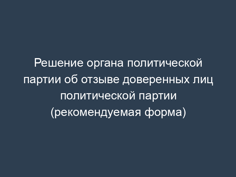 Решение органа политической партии об отзыве доверенных лиц политической партии (рекомендуемая форма)
