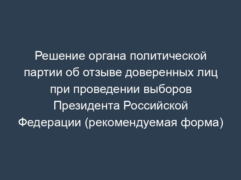 Решение органа политической партии об отзыве доверенных лиц при проведении выборов Президента Российской Федерации (рекомендуемая форма)