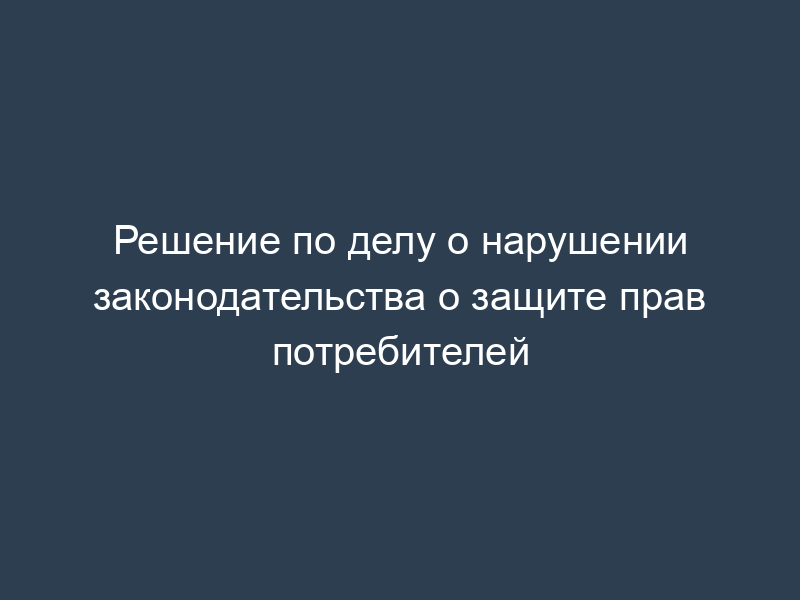 Решение по делу о нарушении законодательства о защите прав потребителей