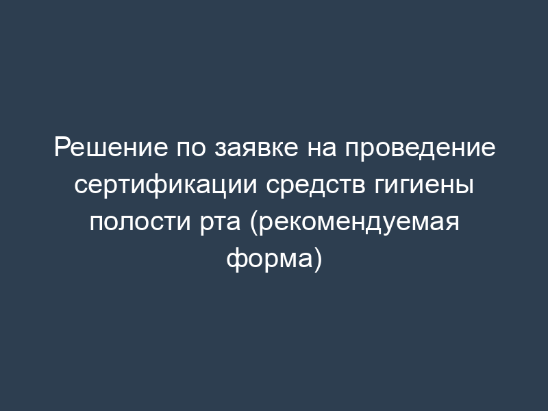 Решение по заявке на проведение сертификации средств гигиены полости рта (рекомендуемая форма)