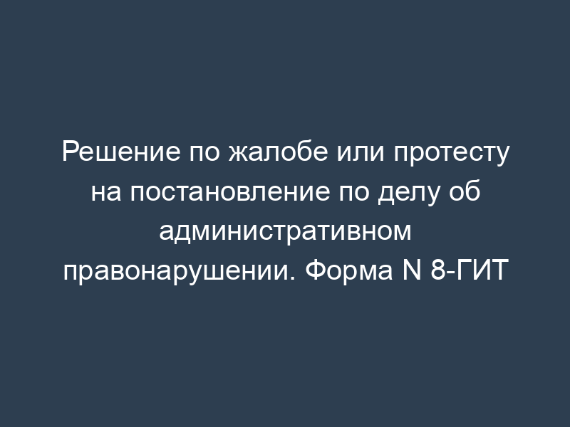 Решение по жалобе или протесту на постановление по делу об административном правонарушении. Форма N 8-ГИТ