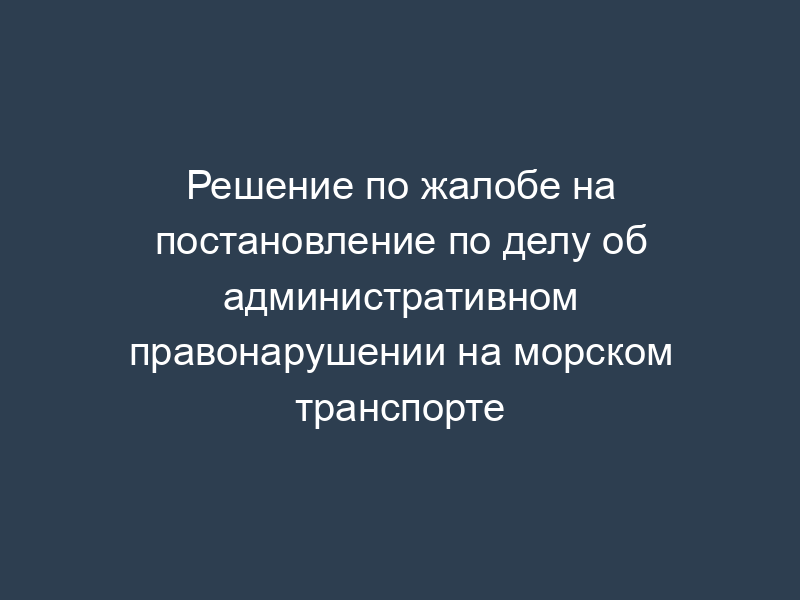 Решение по жалобе на постановление по делу об административном правонарушении на морском транспорте
