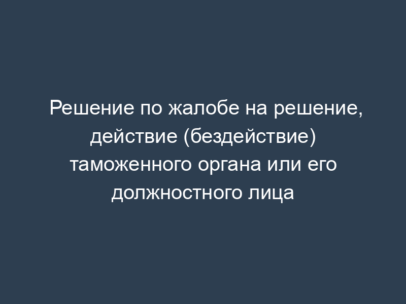 Решение по жалобе на решение, действие (бездействие) таможенного органа или его должностного лица