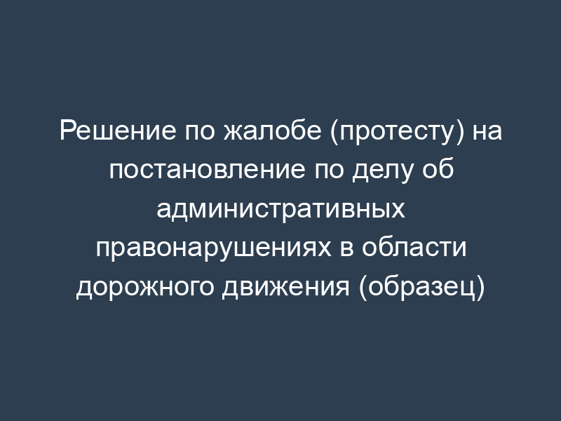 Решение по жалобе (протесту) на постановление по делу об административных правонарушениях в области дорожного движения (образец)