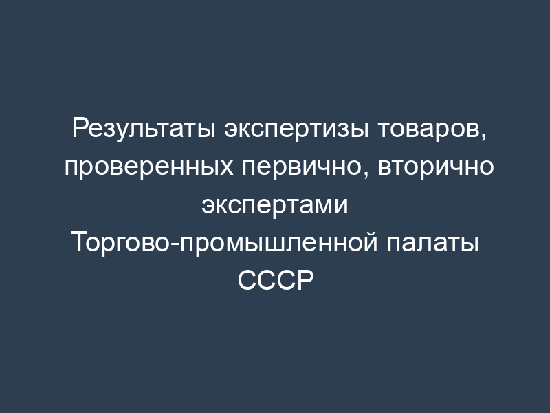 Результаты экспертизы товаров, проверенных первично, вторично экспертами Торгово-промышленной палаты СССР