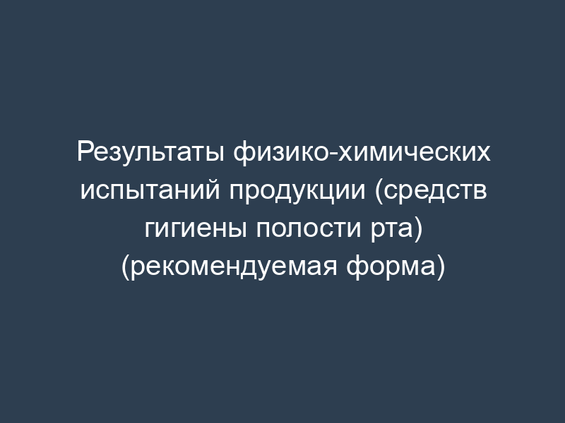 Результаты физико-химических испытаний продукции (средств гигиены полости рта) (рекомендуемая форма)