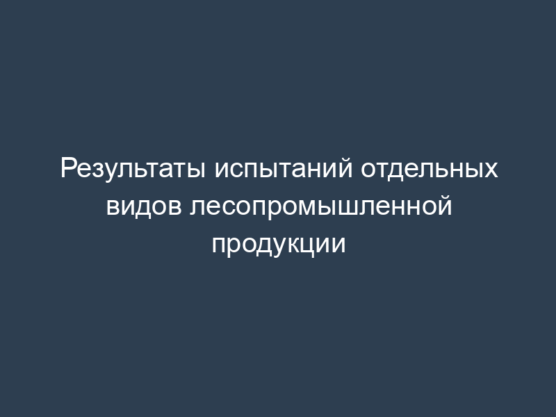 Результаты испытаний отдельных видов лесопромышленной продукции