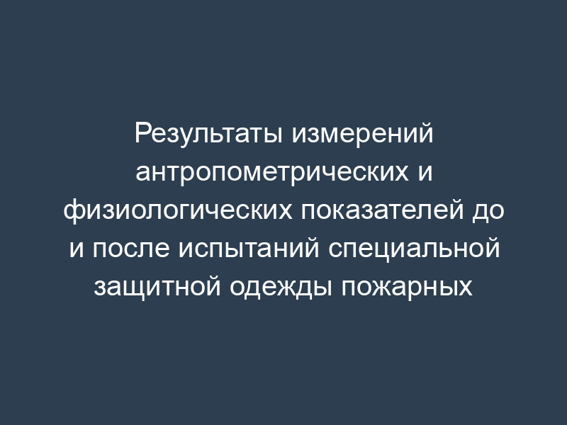 Результаты измерений антропометрических и физиологических показателей до и после испытаний специальной защитной одежды пожарных