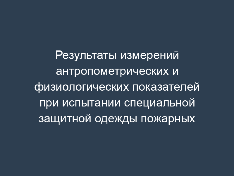 Результаты измерений антропометрических и физиологических показателей при испытании специальной защитной одежды пожарных