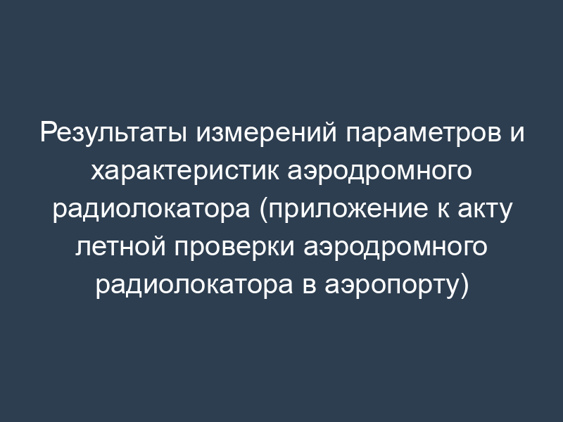 Результаты измерений параметров и характеристик аэродромного радиолокатора (приложение к акту летной проверки аэродромного радиолокатора в аэропорту)
