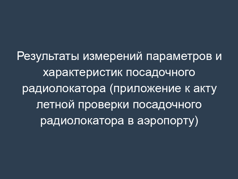 Результаты измерений параметров и характеристик посадочного радиолокатора (приложение к акту летной проверки посадочного радиолокатора в аэропорту)