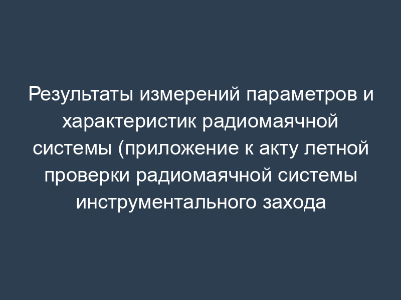 Результаты измерений параметров и характеристик радиомаячной системы (приложение к акту летной проверки радиомаячной системы инструментального захода воздушных судов на посадку)