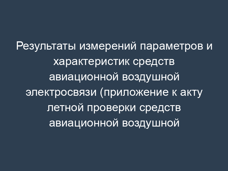 Результаты измерений параметров и характеристик средств авиационной воздушной электросвязи (приложение к акту летной проверки средств авиационной воздушной электросвязи в аэропорту)