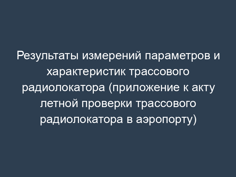 Результаты измерений параметров и характеристик трассового радиолокатора (приложение к акту летной проверки трассового радиолокатора в аэропорту)