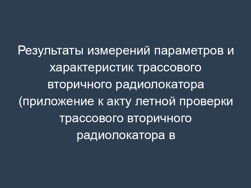 Результаты измерений параметров и характеристик трассового вторичного радиолокатора (приложение к акту летной проверки трассового вторичного радиолокатора в аэропорту)