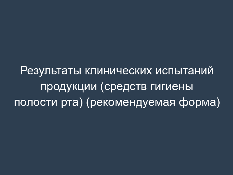 Результаты клинических испытаний продукции (средств гигиены полости рта) (рекомендуемая форма)