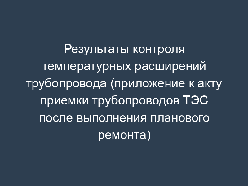 Результаты контроля температурных расширений трубопровода (приложение к акту приемки трубопроводов ТЭС после выполнения планового ремонта)