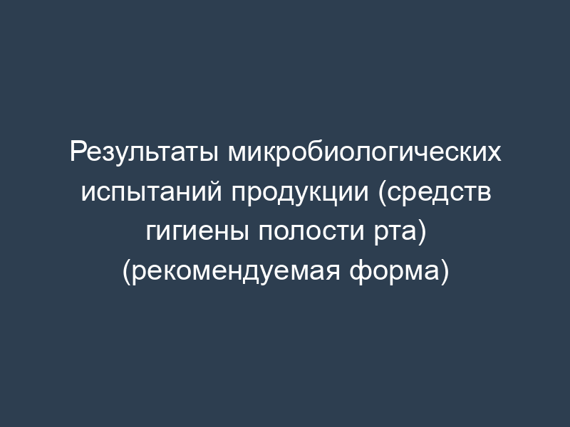 Результаты микробиологических испытаний продукции (средств гигиены полости рта) (рекомендуемая форма)