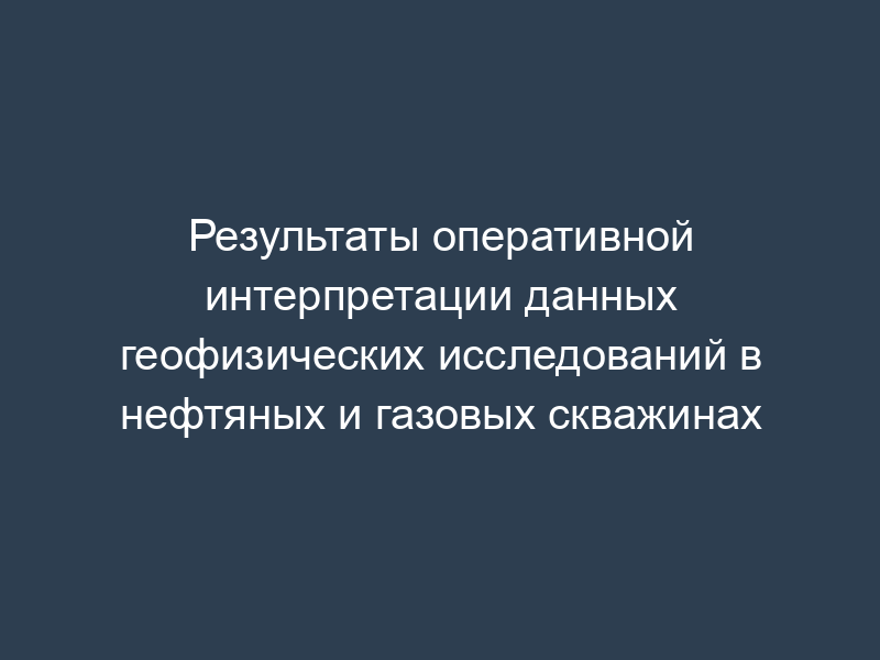 Результаты оперативной интерпретации данных геофизических исследований в нефтяных и газовых скважинах