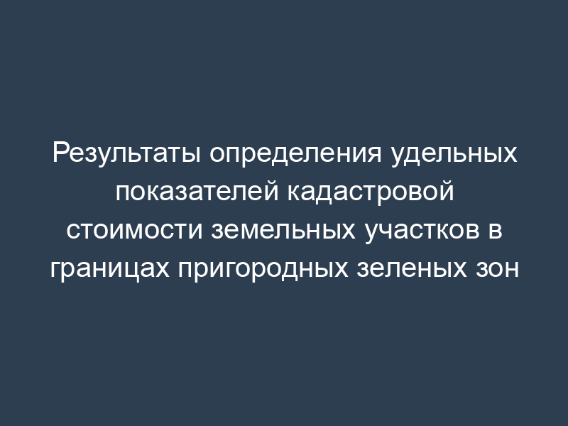 Результаты определения удельных показателей кадастровой стоимости земельных участков в границах пригородных зеленых зон
