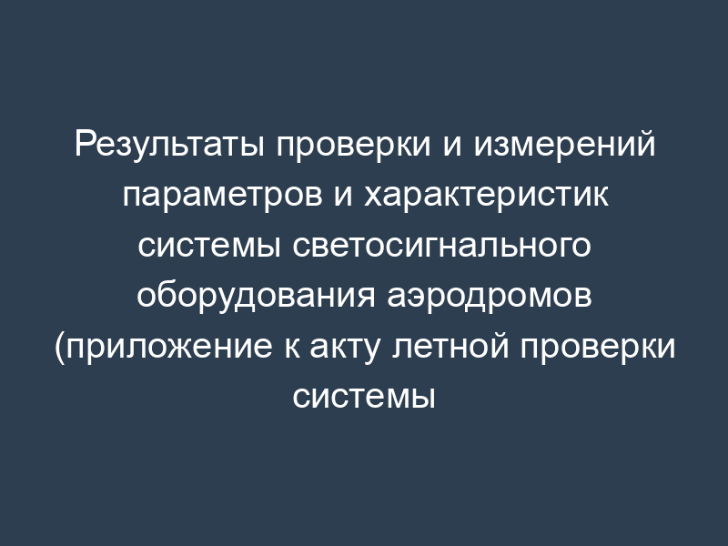 Результаты проверки и измерений параметров и характеристик системы светосигнального оборудования аэродромов (приложение к акту летной проверки системы светосигнального оборудования аэродромов)