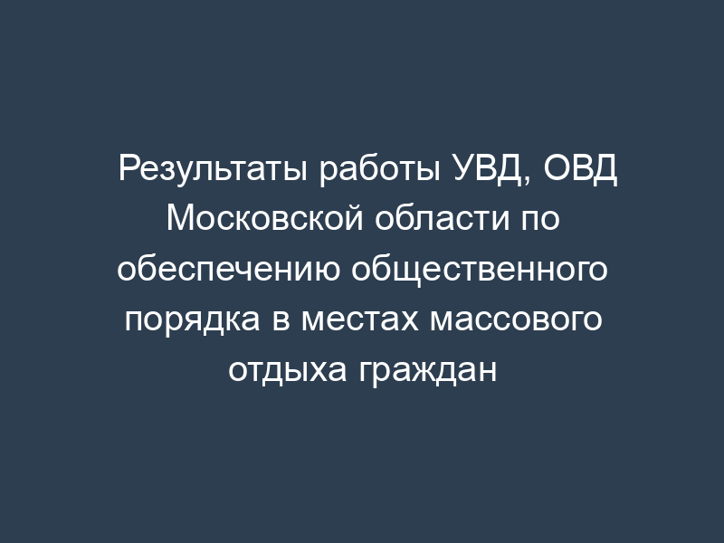 Результаты работы УВД, ОВД Московской области по обеспечению общественного порядка в местах массового отдыха граждан