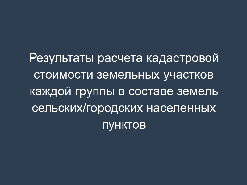 Результаты расчета кадастровой стоимости земельных участков каждой группы в составе земель сельских/городских населенных пунктов