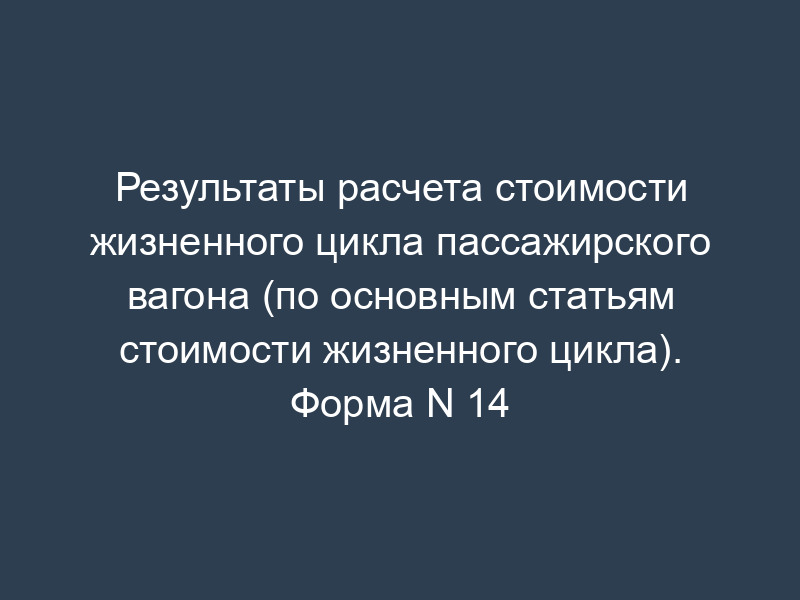 Результаты расчета стоимости жизненного цикла пассажирского вагона (по основным статьям стоимости жизненного цикла). Форма N 14