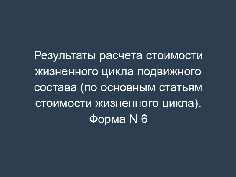 Результаты расчета стоимости жизненного цикла подвижного состава (по основным статьям стоимости жизненного цикла). Форма N 6