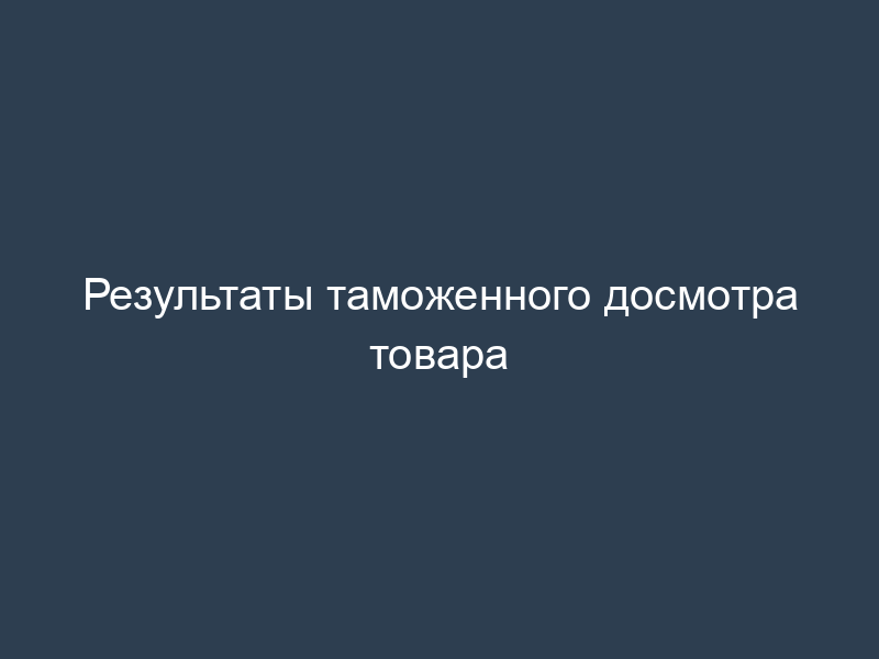 Результаты таможенного досмотра товара