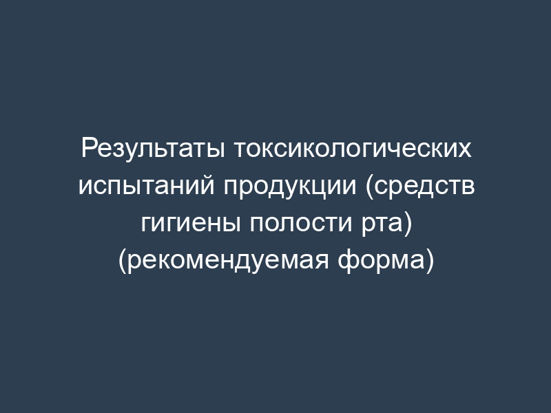 Результаты токсикологических испытаний продукции (средств гигиены полости рта) (рекомендуемая форма)